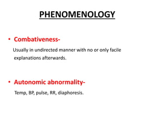 • Combativeness-
Usually in undirected manner with no or only facile
explanations afterwards.
• Autonomic abnormality-
Temp, BP, pulse, RR, diaphoresis.
PHENOMENOLOGY
 