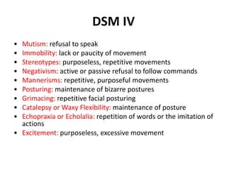 DSM IV
• Mutism: refusal to speak
• Immobility: lack or paucity of movement
• Stereotypes: purposeless, repetitive movements
• Negativism: active or passive refusal to follow commands
• Mannerisms: repetitive, purposeful movements
• Posturing: maintenance of bizarre postures
• Grimacing: repetitive facial posturing
• Catalepsy or Waxy Flexibility: maintenance of posture
• Echopraxia or Echolalia: repetition of words or the imitation of
actions
• Excitement: purposeless, excessive movement
 