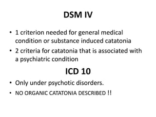 DSM IV
• 1 criterion needed for general medical
condition or substance induced catatonia
• 2 criteria for catatonia that is associated with
a psychiatric condition
ICD 10
• Only under psychotic disorders.
• NO ORGANIC CATATONIA DESCRIBED !!
 