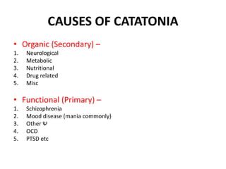 CAUSES OF CATATONIA
• Organic (Secondary) –
1. Neurological
2. Metabolic
3. Nutritional
4. Drug related
5. Misc
• Functional (Primary) –
1. Schizophrenia
2. Mood disease (mania commonly)
3. Other Ψ
4. OCD
5. PTSD etc
 