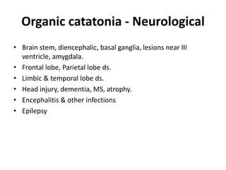 Organic catatonia - Neurological
• Brain stem, diencephalic, basal ganglia, lesions near III
ventricle, amygdala.
• Frontal lobe, Parietal lobe ds.
• Limbic & temporal lobe ds.
• Head injury, dementia, MS, atrophy.
• Encephalitis & other infections
• Epilepsy
 