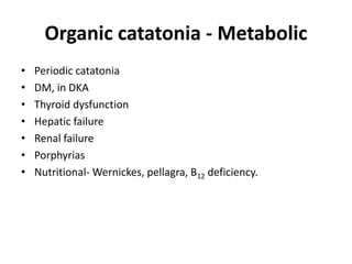 Organic catatonia - Metabolic
• Periodic catatonia
• DM, in DKA
• Thyroid dysfunction
• Hepatic failure
• Renal failure
• Porphyrias
• Nutritional- Wernickes, pellagra, B12 deficiency.
 