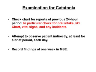 Examination for Catatonia
• Check chart for reports of previous 24-hour
period. In particular check for oral intake, I/O
Chart, vital signs, and any incidents.
• Attempt to observe patient indirectly, at least for
a brief period, each day.
• Record findings of one week in MSE.
 