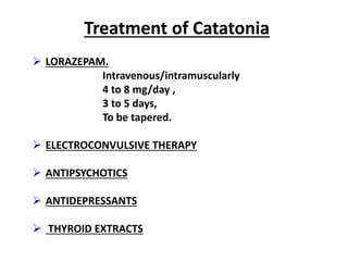 Treatment of Catatonia
 LORAZEPAM.
Intravenous/intramuscularly
4 to 8 mg/day ,
3 to 5 days,
To be tapered.
 ELECTROCONVULSIVE THERAPY
 ANTIPSYCHOTICS
 ANTIDEPRESSANTS
 THYROID EXTRACTS
 