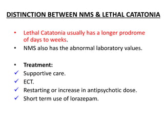 DISTINCTION BETWEEN NMS & LETHAL CATATONIA
• Lethal Catatonia usually has a longer prodrome
of days to weeks.
• NMS also has the abnormal laboratory values.
• Treatment:
 Supportive care.
 ECT.
 Restarting or increase in antipsychotic dose.
 Short term use of lorazepam.
 