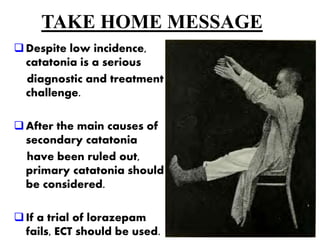 TAKE HOME MESSAGE
Despite low incidence,
catatonia is a serious
diagnostic and treatment
challenge.
After the main causes of
secondary catatonia
have been ruled out,
primary catatonia should
be considered.
If a trial of lorazepam
fails, ECT should be used.
 