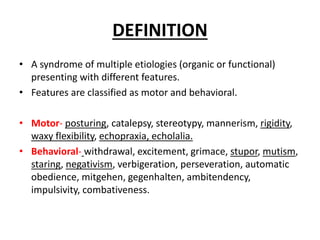 DEFINITION
• A syndrome of multiple etiologies (organic or functional)
presenting with different features.
• Features are classified as motor and behavioral.
• Motor- posturing, catalepsy, stereotypy, mannerism, rigidity,
waxy flexibility, echopraxia, echolalia.
• Behavioral- withdrawal, excitement, grimace, stupor, mutism,
staring, negativism, verbigeration, perseveration, automatic
obedience, mitgehen, gegenhalten, ambitendency,
impulsivity, combativeness.
 
