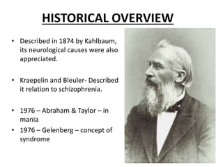 HISTORICAL OVERVIEW
• Described in 1874 by Kahlbaum,
its neurological causes were also
appreciated.
• Kraepelin and Bleuler- Described
it relation to schizophrenia.
• 1976 – Abraham & Taylor – in
mania
• 1976 – Gelenberg – concept of
syndrome
 