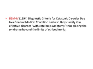 • DSM-IV (1994) Diagnostic Criteria for Catatonic Disorder Due
to a General Medical Condition and also they classify it in
affective disorder “with catatonic symptoms” thus placing the
syndrome beyond the limits of schizophrenia.
 