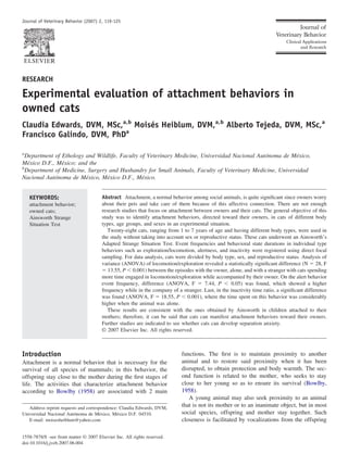 Journal of Veterinary Behavior (2007) 2, 119-125

RESEARCH

Experimental evaluation of attachment behaviors in
owned cats
Claudia Edwards, DVM, MSc,a,b Moisés Heiblum, DVM,a,b Alberto Tejeda, DVM, MSc,a
Francisco Galindo, DVM, PhDa
a

Department of Ethology and Wildlife, Faculty of Veterinary Medicine, Universidad Nacional Autónoma de México,
México D.F., México; and the
b
Department of Medicine, Surgery and Husbandry for Small Animals, Faculty of Veterinary Medicine, Universidad
Nacional Autónoma de México, México D.F., México.
KEYWORDS:
attachment behavior;
owned cats;
Ainsworth Strange
Situation Test

Abstract Attachment, a normal behavior among social animals, is quite signiﬁcant since owners worry
about their pets and take care of them because of this affective connection. There are not enough
research studies that focus on attachment between owners and their cats. The general objective of this
study was to identify attachment behaviors, directed toward their owners, in cats of different body
types, age groups, and sexes in an experimental situation.
Twenty-eight cats, ranging from 1 to 7 years of age and having different body types, were used in
the study without taking into account sex or reproductive status. These cats underwent an Ainsworth’s
Adapted Strange Situation Test. Event frequencies and behavioral state durations in individual type
behaviors such as exploration/locomotion, alertness, and inactivity were registered using direct focal
sampling. For data analysis, cats were divided by body type, sex, and reproductive status. Analysis of
variance (ANOVA) of locomotion/exploration revealed a statistically signiﬁcant difference (N ϭ 28, F
ϭ 13.55, P Ͻ 0.001) between the episodes with the owner, alone, and with a stranger with cats spending
more time engaged in locomotion/exploration while accompanied by their owner. On the alert behavior
event frequency, difference (ANOVA, F ϭ 7.44, P Ͻ 0.05) was found, which showed a higher
frequency while in the company of a stranger. Last, in the inactivity time ratio, a signiﬁcant difference
was found (ANOVA, F ϭ 18.55, P Ͻ 0.001), where the time spent on this behavior was considerably
higher when the animal was alone.
These results are consistent with the ones obtained by Ainsworth in children attached to their
mothers; therefore, it can be said that cats can manifest attachment behaviors toward their owners.
Further studies are indicated to see whether cats can develop separation anxiety.
© 2007 Elsevier Inc. All rights reserved.

Introduction
Attachment is a normal behavior that is necessary for the
survival of all species of mammals; in this behavior, the
offspring stay close to the mother during the ﬁrst stages of
life. The activities that characterize attachment behavior
according to Bowlby (1958) are associated with 2 main
Address reprint requests and correspondence: Claudia Edwards, DVM,
Universidad Nacional Autónoma de México, México D.F. 04510.
E-mail: moisesheiblum@yahoo.com

1558-7878/$ -see front matter © 2007 Elsevier Inc. All rights reserved.
doi:10.1016/j.jveb.2007.06.004

functions. The ﬁrst is to maintain proximity to another
animal and to restore said proximity when it has been
disrupted, to obtain protection and body warmth. The second function is related to the mother, who seeks to stay
close to her young so as to ensure its survival (Bowlby,
1958).
A young animal may also seek proximity to an animal
that is not its mother or to an inanimate object, but in most
social species, offspring and mother stay together. Such
closeness is facilitated by vocalizations from the offspring

 