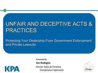 UNFAIR AND DECEPTIVE ACTS &UNFAIR AND DECEPTIVE ACTS &
PRACTICESPRACTICES
Protecting Your Dealership From Government EnforcementProtecting Your Dealership From Government Enforcement
and Private Lawsuitsand Private Lawsuits
Presented by:
Jim Radogna
Senior Sales & Finance
Compliance Specialist
 
