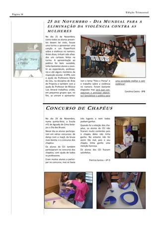 E di ç ã o T r i m e s tr a l
Pá g in a 10


                      2 5 D E N O V E M B R O - D I A M U N D I A L PA R A A
                      ELIMINAÇÃO DA VIOLÊNCIA CONTRA AS
                      MULHERES
                     No dia 25 de Novembro,
                     como todos os alunos presen-
                     tes devem ter visto, houve
                     uma turma a apresentar uma
                     canção e um PowerPoint
                     sobre a violência no namoro.
                     Antes disso, tinham sido afixa-
                     dos uns cartazes feitos na
      Canção “Pára   turma. A apresentação ao
      e Pensa”       público foi bem sucedida,
                     tinha bastantes alunos a assis-
                     tir ao espectáculo, professo-
                     res e até alguns membros da
                     inspecção escolar. O 8ºB, com
                     a ajuda da Professora Maria
                     do Céu, na disciplina de Área     ram o tema “Pára e Pensa” e       uma sociedade melhor e sem
                     de Projecto e também com a        o trabalho sobre a violência      violência?
                     ajuda do Professor de Música      no namoro. Foram bastante
                     Luís Amaral trabalhou unido,      elogiados mas será que con-
                     em pequenos grupos que, no        seguiram o principal objecti-             Carolina Castro - 8ºB
                     fim, se uniram e apresenta-       vo? Sensibilizar o público para




                     CONCURSO                          DE    CHAPÉUS
                     No dia 29 de Novembro,            três lugares e nem todos
                     numa quinta-feira, a Escola       podiam ganhar.
                     nº2 de Aguada de Cima feste-      Quando foi a eleição dos cha-
                     jou o Dia das Bruxas.             péus, os alunos do CEI não
                     Nesse dia os alunos participa-    ficaram muito contentes pois
                     ram em vários concursos: de       o chapéu deles não tinha
                     dança com a maçã; da bruxa        ganho. No entanto não foi
                     mais bonita; e o concurso dos     assim tão mal, pois o seu
                     chapéus.                          chapéu tinha ganho uma
                     Os alunos do CEI também           menção honrosa.
                     participaram no concurso dos      Os alunos dos CEI ficaram
                     chapéus, com ajuda de todos       satisfeitos.
                     os professores.
                     Eram muitos alunos a partici-              Patrícia Santos – 6º D
                     par no concurso, mas só havia
 