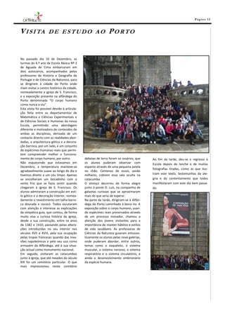 Pá g in a 13



V I S I TA           DE ESTUDO AO                              PORTO


No passado dia 10 de Dezembro, as
turmas do 6.º ano da Escola Básica Nº 2
de Aguada de Cima embarcaram em
dois autocarros, acompanhados pelos
professores de História e Geografia de
Portugal e de Ciências da Natureza, para
se dirigirem à cidade do Porto onde
iriam visitar o centro histórico da cidade,
nomeadamente a igreja de S. Francisco,
e a exposição presente na alfândega do
Porto denominada “O corpo humano
como nunca o viu”.
Esta visita foi possível devido à articula-
ção feita entre os departamentos de
Matemática e Ciências Experimentais e
de Ciências Sociais e Humanas da nossa
Escola, permitindo uma abordagem
diferente e motivadora de conteúdos de
ambas as disciplinas, derivada de um
contacto directo com as realidades abor-
dadas, a arquitectura gótica e a decora-
ção barroca, por um lado, e um conjunto
de espécimes humanas reais que permi-
tem compreender melhor o funciona-
mento do corpo humano, por outro.             debaixo de terra foram os ossários, que    Ao fim da tarde, deu-se o regresso à
Não esquecendo que estavamos em               os alunos puderam observar com             Escola depois do lanche e de muitas
Dezembro, a temperatura manteve-se            espanto através de uma pequena janela
                                                                                         fotografias tiradas, como as que ilus-
agradavelmente suave ao longo do dia e        no chão. Centenas de ossos, senão
tivemos direito a um céu limpo. Apenas        milhares, cobrem essa sala oculta na       tram este texto, testemunhas da ale-
se encolheram um bocadinho com o              catacumba.                                 gria e do contentamento que todos
vento frio que se fazia sentir quando         O almoço decorreu de forma alegre          manifestaram com este dia bem passa-
chegaram à igreja de S. Francisco. Os         junto à ponte D. Luís, na companhia de     do.
alunos admiraram a construção em esti-        gaivotas curiosas que se aproximaram
lo gótico e a decoração interior, nomea-      mais do que seria de esperar.
damente o revestimento em talha barro-        Na parte da tarde, dirigiram-se à Alfân-
ca dourada e rococó. Todos escutaram          dega do Porto caminhado à beira rio. A
com atenção e interesse as explicações        exposição sobre o corpo humano, usan-
da simpática guia, que contou, de forma       do espécimes reais preservados através
muito viva a curiosa história da igreja,      de um processo inovador, chamou a
desde a sua construção, entre os anos         atenção dos jovens visitantes para a
de 1382 e 1410, passando pelas altera-        importância de manter hábitos e estilos
ções introduzidas no seu interior nos         de vida saudáveis. As professoras de
séculos XVII e XVIII, pela sua ocupação       Ciências da Natureza guiaram entusias-
pelas tropas francesas quando das inva-       ticamente os alunos pelas nove galerias,
sões napoleónicas e pelo seu uso como         onde puderam abordar, entre outros,
armazém da Alfândega, até à sua situa-        temas como o esqueleto, o sistema
ção actual como monumento nacional.           muscular, o sistema nervoso, o sistema
Em seguida, visitaram as catacumbas           respiratório e o sistema circulatório, e
junto à igreja, que até meados do século      ainda o desenvolvimento embrionário
XIX foi um cemitério particular. O que        da espécie humana.
mais impressionou neste cemitério
 