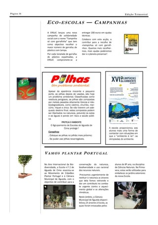 Pá g in a 16                                                                                       E di ç ã o T r i m e s tr a l


                 E C O - E S C O L A S — C A M PA N H A S
                  A ERSUC lançou uma nova            entregar 200 euros em ajudas
                  campanha de solidariedade          técnicas.
                  social com o nome “Tampinha        Colabora com esta acção, e
                  só com garrafinha” que tem         contribui para a recolha de
                  como objectivo recolher o          «tampinhas só com garrafi-
                  maior número de garrafas de        nha». Quantas mais recolher-
                  plástico com tampa.                mos, mais ajudas poderemos
                  Por cada tonelada de garrafas      dar e o planeta preservar!
                  de plástico espalmadas, a
                  ERSUC compromete-se a




                   Apesar da aparência inocente e pequeno
                   porte, as pilhas depois de usadas, são hoje
                   um problema ambiental. Classificadas como
                   resíduos perigosos, as pilhas são compostas
                   por metais pesados altamente tóxicos e não-
                   biodegradáveis, como cádmio, chumbo, mer-
                   cúrio, níquel e zinco. Se não tiverem um ade-
                   quado destino final, estes compostos podem
                   ser libertados na natureza, poluindo os solos
                   e as águas e pondo em risco a saúde públi-
                   ca.
                                PROTEJA O AMBIENTE
                      O Agrupamento de Escolas de Aguada de
                                   Cima protege !                                   A escola proporcionou aos
                                                                                    alunos mais uma forma de
                   Conselhos:
                                                                                    contactar com situações em
                   . Coloque as pilhas no pilhão mais próximo;                      que o “ambiente é rei”: as
                   . Se puder use pilhas recarregáveis.                             olimpíadas do ambiente.




               V A M O S P L A N TA R P O R T U G A L

               No Ano Internacional da Bio-       conservação da natureza,               alunos do 8º ano, na disciplina
               diversidade, a Escola n.º 2 de     biodiversidade e uso racional          de Ciências Naturais. Na Prima-
               Aguada de Cima associou-se         dos recursos naturais.                 vera, estas serão utilizadas para
               ao Movimento de Cidadãos                                                  embelezar os jardins exteriores
                                                   Precisamos urgentemente de
               Plantar Portugal e à Câmara                                               da nossa Escola.
                                                  restituir à natureza as árvores
               Municipal de Águeda, com o
                                                  que dela fomos retirando e
               objectivo de contribuir para a
                                                  dar um contributo no comba-
                                                  te urgente contra o aqueci-
                                                  mento global e as alterações
                                                  climáticas.
                                                  Neste âmbito, a Câmara
                                                  Municipal de Águeda disponi-
                                                  bilizou 25 árvores à Escola, as
                                                  quais foram envasadas pelos
 