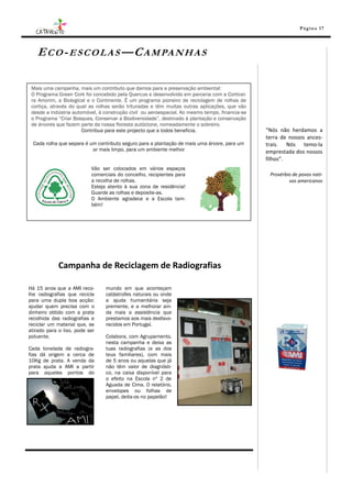 Pá g in a 17




   E C O - E S C O L A S — C A M PA N H A S

 Mais uma campanha, mais um contributo que damos para a preservação ambiental:
 O Programa Green Cork foi concebido pela Quercus e desenvolvido em parceria com a Corticei-
 ra Amorim, a Biological e o Continente. É um programa pioneiro de reciclagem de rolhas de
 cortiça, através do qual as rolhas serão trituradas e têm muitas outras aplicações, que vão
 desde a indústria automóvel, à construção civil ou aeroespacial. Ao mesmo tempo, financia-se
 o Programa “Criar Bosques, Conservar a Biodiversidade”, destinado à plantação e conservação
 de árvores que fazem parte da nossa floresta autóctone, nomeadamente o sobreiro.
                       Contribua para este projecto que a todos beneficia.                      “Nós não herdamos a
                                                                                                terra de nossos ances-
  Cada rolha que separa é um contributo seguro para a plantação de mais uma árvore, para um     trais. Nós temo-la
                           ar mais limpo, para um ambiente melhor                               emprestada dos nossos
                                                                                                filhos”.
                           Vão ser colocados em vários espaços
                           comerciais do concelho, recipientes para                              Provérbio de povos nati-
                           a recolha de rolhas.                                                          vos americanos
                           Esteja atento à sua zona de residência!
                           Guarde as rolhas e deposite-as.
                           O Ambiente agradece e a Escola tam-
                           bém!




             Campanha de Reciclagem de Radiografias

Há 15 anos que a AMI reco-       mundo em que aconteçam
lhe radiografias que recicla     catástrofes naturais ou onde
para uma dupla boa acção:        a ajuda humanitária seja
ajudar quem precisa com o        premente, e a melhorar ain-
dinheiro obtido com a prata      da mais a assistência que
recolhida das radiografias e     prestamos aos mais desfavo-
reciclar um material que, se     recidos em Portugal.
atirado para o lixo, pode ser
poluente.                        Colabora, com Agrupamento,
                                 nesta campanha e deixa as
Cada tonelada de radiogra-       tuas radiografias (e as dos
fias dá origem a cerca de        teus familiares), com mais
10Kg de prata. A venda da        de 5 anos ou aquelas que já
prata ajuda a AMI a partir       não têm valor de diagnósti-
para aqueles pontos do           co, na caixa disponível para
                                 o efeito na Escola nº 2 de
                                 Aguada de Cima. O relatório,
                                 envelopes ou folhas de
                                 papel, deita-os no papelão!
 