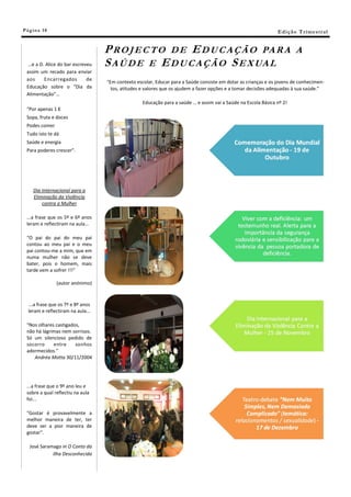 Pá g in a 18                                                                                                    E di ç ã o T r i m e s tr a l


                                   P R O J E C T O D E E D U C A Ç Ã O PA R A                                             A
 …e a D. Alice do bar escreveu     S A Ú D E E E D U C A Ç Ã O S E X UA L
 assim um recado para enviar
 aos    Encarregados        de
                                   “Em contexto escolar, Educar para a Saúde consiste em dotar as crianças e os jovens de conhecimen-
 Educação sobre o “Dia da            tos, atitudes e valores que os ajudem a fazer opções e a tomar decisões adequadas à sua saúde.”
 Alimentação”…
                                                   Educação para a saúde … e assim vai a Saúde na Escola Básica nº 2!
 “Por apenas 1 €
 Sopa, fruta e doces
 Podes comer
 Tudo isto te dá
 Saúde e energia
 Para poderes crescer”.




     Dia Internacional para a
     Eliminação da Violência
         contra a Mulher

 ...a frase que os 5º e 6º anos
 leram e reflectiram na aula...

 “O pai do pai do meu pai
 contou ao meu pai e o meu
 pai contou-me a mim, que em
 numa mulher não se deve
 bater, pois o homem, mais
 tarde vem a sofrer !!!”

               (autor anónimo)



  ...a frase que os 7º e 8º anos
  leram e reflectiram na aula...

 “Nos olhares castigados,
 não há lágrimas nem sorrisos.
 Só um silencioso pedido de
 socorro     entre     sonhos
 adormecidos.”
    Andréa Motta 30/11/2004




 ...a frase que o 9º ano leu e
 sobre a qual reflectiu na aula
 foi...

 "Gostar é provavelmente a
 melhor maneira de ter, ter
 deve ser a pior maneira de
 gostar".

   José Saramago in O Conto da
             Ilha Desconhecida
 