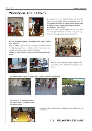Pá g in a 2                                                                                                           E di ç ã o T r i m e s tr a l


    RECEPÇÃO                        AOS          ALUNOS
                                                                         O nosso primeiro dia de aulas foi muito divertido. Nesse dia
                                                                         fizemos várias actividades. Cada turma passou por vários clu-
                                                                         bes: Clube do Teatro, Clube do Cinema, Clube de Música, Clube
                                                                         de Desenho e Pintura, Clube de Jogos e Clube de Desporto.
                                                                         Aqui fica a nossa galeria de fotos…
                                                                         No Clube do Teatro cada um escolheu uma roupa para fazer
                                                                         uma personagem. Nesse Clube havia muita roupa, muito calça-
                                                                         do, muitas malas, alguns chapéus e outros acessórios.




     No Clube do Cinema, estivemos a ver um filme do Mr. Bean. O filme foi
     muito engraçado.
     No Clube de Música, estivemos a ouvir uma canção do José Cid, cantamo
     -la e depois acompanhamos a canção com instrumentos musicais: reco-
     reco, triângulo, clavas, tambor, maracas e pandeiretas.
     No Clube de Desenho e Pintura, pintamos um cartaz utilizando tintas e
     pincéis.




                                                                                No Clube de Jogos, estivemos a jogar diferentes jogos:
                                                                                cartas, lotos, puzzles, jogos de encaixe, tangran, geo-
                                                                                plano,…




       No Clube do Desporto, fizemos vários jogos: macaca, saltar à corda, saltar arcos e futebol.




        No final do dia os professores prepara-
       ram uma surpresa: distribuíram copos
       com gelatina a todos.

                                                            Achamos os clubes muito divertidos, mas aquele que mais gostámos foi o Clu-
                                                            be de Teatro.




                                                                              E. B. 1 DE AGUADA DE BAIXO
 