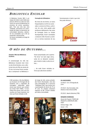 E di ç ã o T r i m e s tr a l
Pá g in a 22



    BIBLIOTECA ESCOLAR
    A Biblioteca Escolar (BE) é um        Formação de Utilizadores              funcionamento e tudo o que esta
    espaço de todos e para todos que                                            lhes pode oferecer!
    procura afirmar-se cada vez mais      No início do ano lectivo, os novos
    como um recurso fundamental no        frequentadores da BE da escola -
    processo de ensino aprendiza-
                                          sede, os alunos do 5ºano, usufruí-
    gem. Para que esta seja uma
    realidade, precisamos da contri-      ram de uma visita guiada pela
    buição de todos os elementos da       professora bibliotecária. Nas aulas
    comunidade educativa, sobretu-        de Formação Cívica ou Estudo
    do nas actividades que a BE vai
                                          Acompanhado, foram convidados
    propondo e dinamizando.
    As nossas actividades ao longo do     a visitaram a BE e ficaram a conhe-
    1º período:                           cer as normas essenciais do seu




    O      MÊS DE                 OUTUBRO...
   Outubro: Mês das Bibliotecas          foram presenteadas com o poema
   Escolares                             “Os livros” de José Jorge Letria,
                                         antes de se deixarem envolver
   A comemoração do mês das              pelo mistério criado à volta de um
   Bibliotecas Escolares teve início     baú….
   no dia 19 de Outubro, com a ofer-
   ta dos livros do PNL aos alunos do
                                         ... de onde foram retirados os
   5º ano. As turmas foram convida-
                                         livros que cada aluno recebeu!
   das a comparecer na Biblioteca e




    A BE assinalou o Dia das Bibliote-    Ao longo do mês, outras activida-      OS VENCEDORES:
    cas Escolares em Portugal (26 de      des foram dinamizadas. Uma das
                                                                                 1º CICLO - E.B. 1 DE Aguada de
    Outubro) com a exposição de           mais participadas foi o Concurso
                                                                                 Cima
    mensagens elaboradas pelos            “Halloween Hats” que contou com
    alunos que tiveram que comple-        a participação de alunos do 1º ao
                                                                                 2º CICLO - Ana Fernandes, Inês
    tar a frase “LER + PARA…”. O con-     3º ciclo. Os chapéus estiveram
                                                                                 Oliveira e Dara Amaral (5ºB)
    tributo dos alunos, mais uma vez,     expostos na BE e foram votados
    resultou em frases bastante cria-     por toda a comunidade.
    tivas que foram afixadas na BE.                                              3º CICLO - Beatriz Abrantes (7ºB)

                                                                                 MENÇÕES HONROSAS:
                                                                                 Alunos do Projecto “VIVER UM
                                                                                 PROJECTO, CONSTRUIR UMA
                                                                                 VIDA”
                                                                                 Amilcar Veiga – 5ºA
                                                                                 Daniel – 5ºA
 