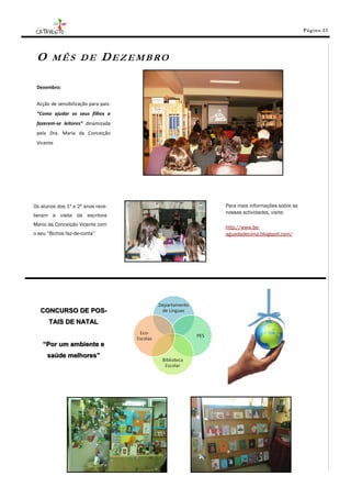 Pá g in a 23




 O      MÊS DE                DEZEMBRO

 Dezembro:


 Acção de sensibilização para pais:
 “Como ajudar os seus filhos a
 fazerem-se leitores” dinamizada
 pela Dra. Maria da Conceição
 Vicente




Os alunos dos 1º e 2º anos rece-         Para mais informações sobre as
                                         nossas actividades, visite:
beram a visita da escritora
Maria da Conceição Vicente com
                                         http://www.be-
o seu “Bichos faz-de-conta”              aguadadecima.blogspot.com/




   CONCURSO DE POS-
      TAIS DE NATAL


    “Por um ambiente e
      saúde melhores”
 