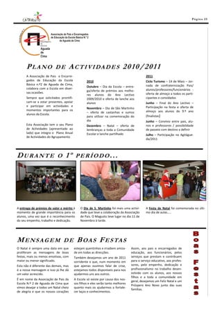 Pá g in a 25




      PLANO               DE       A C T I VI DA D E S 2 0 1 0 / 201 1
      A Associação de Pais e Encarre-                                                       2011
      gados de Educação da Escola                 2010                                      Ciclo Turismo – 14 de Maio – Jor-
      Básica n.º2 de Aguada de Cima,                                                        nada de confraternização Pais/
                                                  Outubro – Dia da Escola – entre-
      colabora com a Escola em diver-                                                       alunos/professores/funcionários -
                                                  ga/oferta de prémios aos melho-
      sas ocasiões.                                                                         oferta de almoço a todos os parti-
                                                  res alunos do Ano Lectivo
      Sempre que solicitados prontifi-            2009/2010 e oferta de lanche aos          cipantes e convidados
      cam-se a estar presentes, apoiar            alunos                                    Junho – Final do Ano Lectivo –
      e participar em actividades e                                                         Participação na festa e oferta de
                                                  Novembro – Dia de São Martinho
      momentos importantes para os                                                          almoço aos alunos do 9.º ano
                                                  – oferta de castanhas e sumos
      alunos da Escola.
                                                  para utilizar na comemoração do           (finalistas)
                                                  dia                                       Junho – Convívio entre pais, alu-
      Esta Associação tem o seu Plano             Dezembro – Natal – oferta de              nos e professores / possibilidade
      de Actividades (apresentado ao              lembranças a toda a Comunidade            de passeio com destino a definir
      lado) que integra o Plano Anual             Escolar e lanche partilhado               Julho – Participação no Agitágue-
      de Actividades do Agrupamento
                                                                                            da/2011




DURANTE                     O    1º        PERÍODO...




A entrega de prémios de valor e mérito é     O Dia de S. Martinho foi mais uma activi-      A Festa de Natal foi comemorada no últi-
momento de grande importância para os        dade que teve a colaboração da Associação      mo dia de aulas…..
alunos, uma vez que é o reconhecimento       de Pais. O Magusto teve lugar no dia 11 de
do seu empenho, trabalho e dedicação.        Novembro à tarde.




MENSAGEM                        DE         B OA S F E S TA S
O Natal é sempre uma data em que         estejam quentinhos e irradiem amiza-     Assim, aos pais e encarregados de
proliferam as mensagens de boas          de em todas as direcções.                educação, aos funcionários, pelos
festas, mais ou menos emotivas, com      Também desejamos um ano de 2011          serviços que prestam e contribuem
maior ou menor significado.              sorridente e que, num momento em         para o serviço educativo, aos profes-
Esta não é diferente das demais, mas     que apenas ouvimos falar de crise,       sores, pelo empenho, dedicação e
é a nossa mensagem e isso já lhe dá      estejamos todos disponíveis para nos     profissionalismo no trabalho desen-
um valor acrescido.                      ajudarmos uns aos outros.                volvido com os alunos, aos nossos
                                                                                  filhos e a toda a comunidade em
É em nome da Associação de Pais da       A Escola só existe por causa dos nos-
                                                                                  geral, desejamos um Feliz Natal e um
Escola N.º 2 de Aguada de Cima que       sos filhos e eles serão tanto melhores
                                                                                  Próspero Ano Novo junto das suas
vimos desejar a todos um Natal cheio     quanto mais os ajudarmos a fortale-
                                                                                  famílias.
de alegria e que os nossos corações      cer laços e conhecimentos.
 