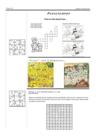 Pá g in a 26                                                                                 E di ç ã o T r i m e s tr a l


                                            PASSATEMPOS
                                       Para os mais pequeninos….

                                                                          Descobre CINCO diferenças




               “VIAJA” NOS LABIRINTOS...




               TREINA A TUA      CONCENTRAÇÃO          E   O    TEU
               RACIOCÍNIO



               Repara no quadrado abaixo, composto por 81 quadradinhos, cada um com o respectivo número.
               Partindo do número 19, colocado na fila mais acima, tenta chegar à fila de baixo, passando ape-
               nas pelos números primos.

                                             4   30   68   63    49   27     9   19   87

                                            18   22   14   89    97   2     15   37   81

                                            17   44   66   53    4    11    79   73   9

                                            29   12   77   5     24   49    77   33   57

                                            71   23   36   7     25   59    31   83   23

                                            16   45   18   71    67   23    62   15   61

                                             2   61   19   14    8    18    44   12   79

                                            11   10   83   59    29   47    13   17   97

                                            43   62   99   21    32   33    46   75   55
 