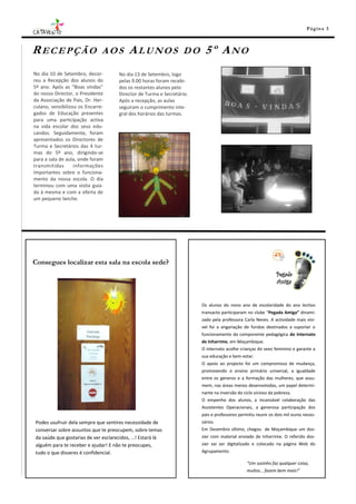 Pá g in a 3



RECEPÇÃO                       AOS       ALUNOS                 DO     5º ANO
No dia 10 de Setembro, decor-       No dia 13 de Setembro, logo
reu a Recepção dos alunos do        pelas 9.00 horas foram recebi-
5º ano. Após as “Boas vindas”       dos os restantes alunos pelo
do nosso Director, o Presidente     Director de Turma e Secretário.
da Associação de Pais, Dr. Her-     Após a recepção, as aulas
culano, sensibilizou os Encarre-    seguiram o cumprimento inte-
gados de Educação presentes         gral dos horários das turmas.
para uma participação activa
na vida escolar dos seus edu-
candos. Seguidamente, foram
apresentados os Directores de
Turma e Secretários das 4 tur-
mas do 5º ano, dirigindo-se
para a sala de aula, onde foram
transmitidas       informações
importantes sobre o funciona-
mento da nossa escola. O dia
terminou com uma visita guia-
da à mesma e com a oferta de
um pequeno lanche.




Consegues localizar esta sala na escola sede?




                                                                      Os alunos do nono ano de escolaridade do ano lectivo
                                                                      transacto participaram no clube “Pegada Amiga” dinami-
                                                                      zado pela professora Carla Neves. A actividade mais visí-
                                                                      vel foi a angariação de fundos destinados a suportar o
                                                                      funcionamento da componente pedagógica do Internato
                                                                      de Inharrime, em Moçambique.
                                                                      O internato acolhe crianças do sexo feminino e garante a
                                                                      sua educação e bem-estar.
                                                                      O apoio ao projecto foi um compromisso de mudança,
                                                                      promovendo o ensino primário universal, a igualdade
                                                                      entre os géneros e a formação das mulheres, que assu-
                                                                      mem, nas áreas menos desenvolvidas, um papel determi-
                                                                      nante na inversão do ciclo vicioso da pobreza.
                                                                      O empenho dos alunos, a incansável colaboração das
                                                                      Assistentes Operacionais, a generosa participação dos
                                                                      pais e professores permitiu reunir os dois mil euros neces-
Podes usufruir dela sempre que sentires necessidade de                sários.
conversar sobre assuntos que te preocupem, sobre temas                Em Dezembro último, chegou de Moçambique um dos-
da saúde que gostarias de ver esclarecidos, …! Estará lá              sier com material enviado de Inharrime. O referido dos-
alguém para te receber e ajudar! E não te preocupes,                  sier vai ser digitalizado e colocado na página Web do
tudo o que disseres é confidencial.                                   Agrupamento.

                                                                                             “Um sozinho faz qualquer coisa,
                                                                                             muitos… fazem bem mais!”
 