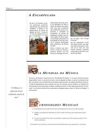 Pá g in a 4                                                                                               E di ç ã o T r i m e s tr a l



                            A E S C A R P EL A DA

                             No dia 1 de Outubro os alu-       Sala de Apoio da Lomba, Esco-
                             nos, professores, assistentes     la de Belazaima do Chão e
                             operacionais das escolas que      Jardim de Infância da Lomba,
                             compõem o Núcleo A do             bem como pais e familiares
                             Agrupamento de Escolas de         que colaboraram, deram cum-
                             Aguada de Cima – Escola do        primento à actividade da
                             1º Ciclo de Aguada de Cima,       Escarpelada no Parque do
                                                               Sabugueiro, tradição usual na
                                                               nossa região. Os alunos pude-
                                                               ram participar activamente na     gia da água, uma energia
                                                               escarpelada ao som das músi-      renovável.
                                                               cas e cantares dinamizadas        Por fim, saborearam a broa
                                                               pelos professores de Música       feita dessa farinha, que algu-
                                                               da LAAC.                          mas mães amassaram e coze-
                                                               Viram o moinho, que trans-        ram ali no local. Foi uma
                                                               forma o milho em farinha e        manhã bastante educativa,
                                                               puderam verificar uma das         onde todos se divertiram com
                                                               formas da utilização da ener-     grande satisfação.




                            D             IA      MUNDIAL                      DA       MÚSICA
                            No dia um de Outubro, comemorou-se o “Dia Mundial da Música”, e na nossa escola não passou
                            despercebido. Assim, na escola do primeiro ciclo de Aguada de Baixo, os alunos e professores das
                            AEC, em parceria com a Secção Cultural da LAAC, proporcionaram um espectáculo Musical. Na Esco-
                            la Sede do Agrupamento, para assinalar este dia, foi colocada música ambiente no refeitório da
                            escola durante a hora de almoço e exibido na Biblioteca Escolar o filme High School Musical “O Con-
       “A Música é a        certo”. Já no hall de entrada, foram projectados e divulgados alguns vídeos de “Meninos Prodígio” a
                            nível musical.
      expressão de um
    sentimento através de
           sons”


                                   C U R I O SI DA D E S M US I C A I S
                                  Rory Blackwell tocou 108 instrumentos simultaneamente numa única apresentação.

                                  O Maior contrabaixo foi fabricado nos EUA e mede 4,26 metros de comprimento e pesa
                                    590Kg.

                                  O maior instrumento de corda é o pantaleão, composto por 270 cordas esticadas em 4,6
                                    metros quadrados.


                             A Concertista mais idosa foi a pianista Romena Cella Delavrancea, que apresentou o seu último
 