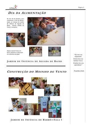 Pá g in a 5



 D I A DA A L I M E N TA Ç Ã O
No dia 18 de Outubro, para
comemorar o Dia da Alimen-
tação, as crianças do Jardim
de Infância de Aguada de
Baixo, fizeram saladas de
frutas e compotas:




Depois criaram frutos em
barro, pintaram e colocaram
em cestinhos de papel:                                        “Diz-me e eu
                                                               esquecerei.
                                                             Ensina-me e eu
J A R D I M D E I N F Â N C I A D E A G UA DA D E B A I XO   lembrar-me-ei.
                                                             Envolve-me e eu
                                                              aprenderei.”



CONSTRUÇÃO                     DO   MOINHO   DE    VENTO     Provérbio chinês




      JARDIM DE INFÂNCIA DE BARRÔ—SALA 1
 