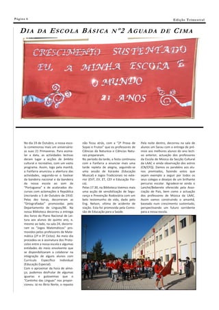 Pá g in a 6                                                                                                   E di ç ã o T r i m e s tr a l


    DIA         DA       ESCOLA BÁSICA                             Nº2        A G UA D A             DE       CIMA




       No dia 19 de Outubro, a nossa esco-    não ficou atrás, com a “2ª Prova de       Pela noite dentro, decorreu na sala de
       la comemorou mais um aniversário:      Sopas e Frutos” que os professores de     alunos um Sarau com a entrega de pré-
       as suas 21 Primaveras. Para assina-    Ciências da Natureza e Ciências Natu-     mios aos melhores alunos do ano lecti-
       lar a data, as actividades lectivas    rais prepararam.                          vo anterior, actuação dos professores
       deram lugar a acções de âmbito         No período da tarde, a festa continuou    da Escola de Música da Secção Cultural
       cultural e recreativo, com um vasto    com a Fanfarra a anunciar mais uma        da LAAC e ainda observação dos astros
       programa. Assim, logo pela manhã,      tarde repleta de alegria, seguindo-se     (CN/CFQ). Damos os parabéns aos alu-
       a Fanfarra anunciou a abertura das     uma sessão de Karaoke (Educação           nos premiados, fazendo votos que
       actividades, seguindo-se o hastear     Musical) e Jogos Tradicionais no exte-    sejam exemplo a seguir por todos os
       da bandeira nacional e da bandeira     rior (EVT, EV, ET, CEF e Educação Físi-   seus colegas e desejos de um brilhante
       da nossa escola ao som da              ca).                                      percurso escolar. Agradece-se ainda o
       “Portuguesa” e de acalorados dis-      Pelas 17.30, na Biblioteca tivemos mais   Lanche/Beberete oferecido pela Asso-
       cursos com aclamações à República      uma acção de sensibilização de Segu-      ciação de Pais, bem como a actuação
       (recriando o 5 de Outubro de 1910.     rança e Prevenção Rodoviária com um       dos professores de Música da LAAC.
       Pelas dez horas, decorreram as         belo testemunho de vida, dado pelo        Assim vamos construindo o amanhã,
       “Ortografíadas” promovidas pelo        Eng. Nelson, vítima de acidente de        baseado num crescimento sustentado,
       Departamento de Línguas/BE. Na         viação. Esta foi promovida pela Comis-    perspectivando um futuro sorridente
       nossa Biblioteca decorreu a entrega    são de Educação para a Saúde.             para a nossa escola.
       dos livros do Plano Nacional de Lei-
       tura aos alunos do quinto ano, e,
       mesmo ao lado, na sala 24, decorre-
       ram os “Jogos Matemáticos” pro-
       movidos pelos professores de Mate-
       mática (2º e 3º Ciclos). Ao meio dia
       procedeu-se à assinatura dos Proto-
       colos entre a nossa escola e algumas
       entidades do meio envolvente que
       se disponibilizaram a colaborar na
       integração de alguns alunos com
       Currículo Específico Individual
       (Educação Especial).
       Com o aproximar da hora de almo-
       ço, pudemos desfrutar de algumas
       iguarias e guloseimas que o
       “Cantinho das Línguas” nos propor-
       cionou. Já no Átrio Norte, o repasto
 