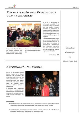 Pá g in a 7



FORMALIZAÇÃO DOS                                            PROTOCOLOS
COM AS EMPRESAS

                                                                       Foi no Dia 19 de Outubro, na
                                                                       biblioteca da Escola E.B. nº2 de
                                                                       Aguada de Cima, que aconte-
                                                                       ceu esta sessão. Estiveram
                                                                       presentes: os professores de
                                                                       Educação Especial, alguns dos
                                                                       representantes das empresas e
                                                                       instituições, Directores de Tur-
                                                                       ma, alunos e Encarregados de
                                                                       Educação.
                                                                       A professora Manuela Estima
                                                                       apresentou e dirigiu a sessão.
                                                                       Foram chamados um a um, os
                                                                       alunos para se proceder à
                                                                       apresentação e formalização
                                                                       dos Protocolos necessários

Os alunos do Projecto “Viver          dos que se encontram com
                                                                       para que estes possam dar            Actividades de
                                                                       início ao estágio nas diversas
um Projecto, Construir uma            um Plano Individual de Transi-   empresas e instituições.
Vida” estiveram numa sessão
para assinarem os Protocolos,
                                      ção.                                                                  Comemoração
                                                                                   Sandro Costa    8ºB
                                                                                                                 Do

                                                                                                          Dia da Escola Sede

ASTRONOMIA                               NA ESCOLA

No dia 19 de Outubro (Dia da
Escola) realizou-se na Escola
Básica nº 2 de Aguada de Cima
uma observação nocturna dos
astros que contou com a presen-
ça do Astrónomo José Matos,
dinamizada pelos grupos discipli-
nares de Ciências Físico-
Químicas e Ciências Naturais e
da Natureza.
A actividade teve a adesão de
um número considerável de
elementos da Comunidade Edu-
cativa, sendo de realçar a partici-
pação bastante entusiástica dos
alunos.



Curiosidades
      Se o Sol morresse de morte súbita, nós só saberíamos que ele se apagou 8 minutos e
       15 segundos depois. Isso porque a luz leva esse tempo para chegar até nós.


      As estrelas não piscam. Nós vemos as estrelas a piscar por causa da turbulência da
       atmosfera terrestre, que interfere na luz emitida por elas.
 