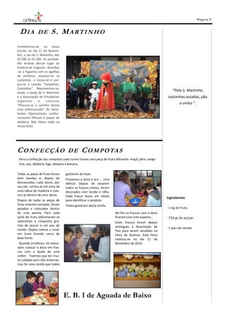 Pá g in a 9



 DIA          DE        S. MARTINHO
Comemorou-se, na nossa
escola, no dia 11 de Novem-
bro, o dia de S. Martinho, das
15.50h às 17.20h. As activida-
des lectivas deram lugar ao
tradicional magusto. Acendeu
-se a fogueira com as agulhas
de pinheiro, assaram-se as
castanhas e tocou-se e can-
tou-se a canção “Castanhas,
Castanhas”. Representou-se,
ainda, a lenda de S. Martinho
                                                                                                       “Pelo S. Martinho
e a Associação de Estudantes                                                                        castanhas assadas, pão
organizou      o    concurso
“Procura-se a carinha laroca
                                                                                                            e vinho ”.
mais enfarruscada”. As Assis-
tentes Operacionais confec-
cionaram filhoses e papas de
abóbora. Não faltou nada na
nossa festa.




CONFECÇÃO                         DE        C O M P O TA S
 Para a confecção das compotas cada turma trouxe uma peça de fruta diferente: maçã, pêra, tange-
 rina, uva, abóbora, figo, dióspiro e banana.

Todas as peças de fruta foram    gostaram de fazer.
bem lavadas e, depois de         Provamos o doce e era … uma
descascadas, cada aluno, por     delícia! Depois de estarem
sua vez, cortou-as em cima de    todos os frascos cheios, foram
uma tábua de madeira e colo-     decorados com tecido e ráfia.
cou-as dentro de uma bacia.      Cada frasco levou um rótulo                                       Ingredientes:
Depois de todas as peças de      para identificar o produto.
fruta estarem cortadas, foram    Todos gostaram desta tarefa.
pesadas e colocadas dentro                                                                         - 1 kg de fruta;
de uma panela. Para cada                                           No fim os frascos com o doce
quilo de fruta adicionaram-se                                      ficaram com este aspecto…       - 750 gr de açúcar;
setecentas e cinquenta gra-                                        Estes frascos foram depois
mas de açúcar e um pau de                                          entregues à Associação de
canela. Depois esteve a cozer                                                                      - 1 pau de canela.
                                                                   Pais para serem vendidos na
em lume brando cerca de                                            Feira de Aromas. Esta Feira
duas horas.                                                        realizou-se no dia 11 de
 Quando arrefeceu, foi neces-                                      Novembro de 2010.
sário colocar o doce em fras-
cos com a ajuda de uma
colher. Tivemos que ter mui-
to cuidado para não entornar,
mas foi uma tarefa que todos




                                 E. B. 1 de Aguada de Baixo
 