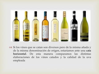  
 Si los vinos que se catan son diversos pero de la misma añada y 
de la misma denominación de origen, estaríamos ante una cata 
horizontal. De esta manera comparamos las distintas 
elaboraciones de los vinos catados y la calidad de la uva 
empleada 
 