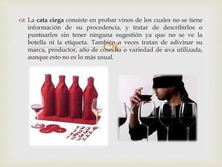  La cata ciega consiste en probar vinos de los cuales no se tiene 
información de su procedencia, y tratar de describirlos o 
puntuarlos sin tener ninguna sugestión ya que no se ve la 
botella ni la etiqueta. También  
a veces tratan de adivinar su 
marca, productor, año de cosecha o variedad de uva utilizada, 
aunque esto no es lo más usual. 
 