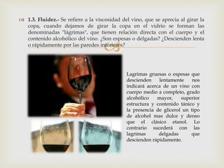  1.3. Fluidez.- Se refiere a la viscosidad del vino, que se aprecia al girar la 
copa, cuando dejamos de girar la copa en el vidrio se forman las 
denominadas "lágrimas", que tienen relación directa con el cuerpo y el 
contenido alcohólico del vino. ¿Son espesas o delgadas? ¿Descienden lenta 
o rápidamente por las paredes interiores? 
 
Lagrimas gruesas o espesas que 
descienden lentamente nos 
indicará acerca de un vino con 
cuerpo medio a completo, grado 
alcohólico mayor, superior 
estructura y contenido tánico y 
la presencia de glicerol un tipo 
de alcohol mas dulce y denso 
que el clásico etanol. Lo 
contrario sucederá con las 
lagrimas delgadas que 
descienden rápidamente. 
 