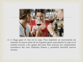  
 2. Haga girar el vino en la copa. Para imprimir un movimiento de 
rotación, la mayor parte de los expertos giran suavemente la copa en el 
sentido inverso a las agujas del reloj. Esto activara los componentes 
aromáticos del vino, llamados Ésteres y permitirá describir nuevos 
aromas. 
 