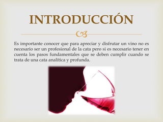 INTRODUCCIÓN 
 
Es importante conocer que para apreciar y disfrutar un vino no es 
necesario ser un profesional de la cata pero si es necesario tener en 
cuenta los pasos fundamentales que se deben cumplir cuando se 
trata de una cata analítica y profunda. 
 