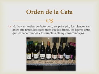 Orden de la Cata 
 
 No hay un orden perfecto pero, en principio, los blancos van 
antes que tintos, los secos antes que los dulces, los ligeros antes 
que los concentrados y los simples antes que los complejos. 
 