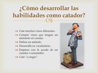 ¿Cómo desarrollar las 
habilidades como catador? 
 
 Cate muchos vinos diferentes. 
 Compre vinos que tengan un 
elemento en común. 
 Defina un método. 
 Desarrolle su vocabulario. 
 Empiece con la ayuda de un 
catador o sommelier. 
 Cate “a ciegas”. 
 