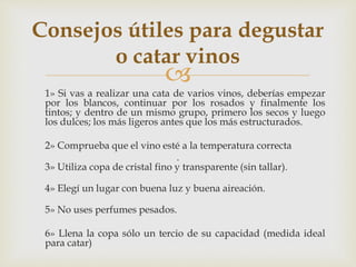 Consejos útiles para degustar 
o catar vinos 
 
1» Si vas a realizar una cata de varios vinos, deberías empezar 
por los blancos, continuar por los rosados y finalmente los 
tintos; y dentro de un mismo grupo, primero los secos y luego 
los dulces; los más ligeros antes que los más estructurados. 
2» Comprueba que el vino esté a la temperatura correcta 
. 
3» Utiliza copa de cristal fino y transparente (sin tallar). 
4» Elegí un lugar con buena luz y buena aireación. 
5» No uses perfumes pesados. 
6» Llena la copa sólo un tercio de su capacidad (medida ideal 
para catar) 
 