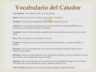 Vocabulario del Catador 
Aterciopelado.- Vino elegante, sutil y suave al paladar. 
 
Áspero.- Vino rico en taninos, es decir, que se "agarra" al paladar. 
Armónico.- Vino muy bien equilibrado y persistente después de la cata. 
Ardiente.- Es un vino que normalmente tiene exceso de alcohol o está desequilibrado, y nos 
proporciona una sensación de calor en el paladar. 
Decrepito.- Son los vinos altamente desequilibrados, bien por mala conservación o por ser muy 
viejos. 
Duro.- Vino muy ácido y muy astringente a la vez. 
Cabezón.- Se llaman así a los vinos de baja calidad, desequilibrados y con alto contenido en 
alcohol. 
Enverado.- Es el vino procedente de uvas, que por las condiciones climáticas de la zona no 
madura correctamente. 
Herbáceo.- Aroma que tienen algunos vinos, que puede ser debido a uvas poco maduras o exceso 
de prensado con la consiguiente rotura del raspón. 
Lágrimas.- Especie de gotas que caen en el interior de la copa después de agitar el vino. Cuanto 
más aparezcan, mayor contenido en alcohol y glicerina tendrá el vino. 
Vino con Nariz.- Se llaman así a los vinos con gran cantidad y calidad de aromas. 
 