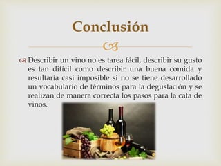Conclusión 
 
 Describir un vino no es tarea fácil, describir su gusto 
es tan difícil como describir una buena comida y 
resultaría casi imposible si no se tiene desarrollado 
un vocabulario de términos para la degustación y se 
realizan de manera correcta los pasos para la cata de 
vinos. 
 