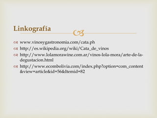  
Linkografía 
 www.vinosygastronomia.com/cata.ph 
 http://es.wikipedia.org/wiki/Cata_de_vinos 
 http://www.lolamorawine.com.ar/vinos-lola-mora/arte-de-la-degustacion. 
html 
 http://www.ecombolivia.com/index.php?option=com_content 
&view=article&id=56&Itemid=82 

