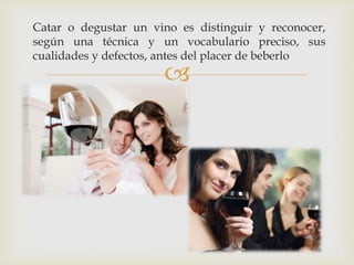 Catar o degustar un vino es distinguir y reconocer, 
según una técnica y un vocabulario preciso, sus 
cualidades y defectos, antes del placer de beberlo 
 
 