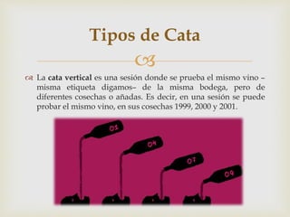 Tipos de Cata 
 
 La cata vertical es una sesión donde se prueba el mismo vino – 
misma etiqueta digamos– de la misma bodega, pero de 
diferentes cosechas o añadas. Es decir, en una sesión se puede 
probar el mismo vino, en sus cosechas 1999, 2000 y 2001. 
 