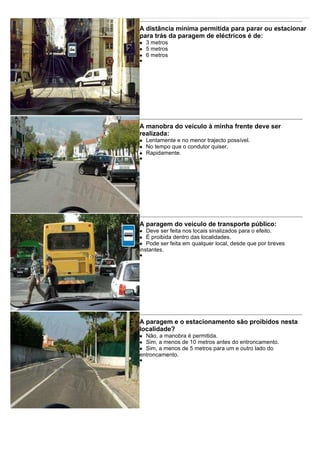 A distância mínima permitida para parar ou estacionar
para trás da paragem de eléctricos é de:
3 metros
5 metros
6 metros
A manobra do veículo à minha frente deve ser
realizada:
Lentamente e no menor trajecto possível.
No tempo que o condutor quiser.
Rapidamente.
A paragem do veículo de transporte público:
Deve ser feita nos locais sinalizados para o efeito.
É proibida dentro das localidades.
Pode ser feita em qualquer local, desde que por breves
instantes.
A paragem e o estacionamento são proibidos nesta
localidade?
Não, a manobra é permitida.
Sim, a menos de 10 metros antes do entroncamento.
Sim, a menos de 5 metros para um e outro lado do
entroncamento.
 