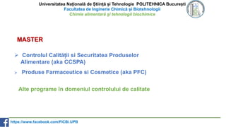 Universitatea Națională de Știință și Tehnologie POLITEHNICA București
Facultatea de Inginerie Chimică și Biotehnologii
Chimie alimentară și tehnologii biochimice
 Controlul Calității si Securitatea Produselor
Alimentare (aka CCSPA)
 Produse Farmaceutice si Cosmetice (aka PFC)
MASTER
Alte programe în domeniul controlului de calitate
https://www.facebook.com/FICBi.UPB
 