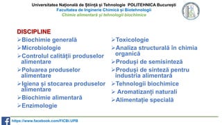 Universitatea Națională de Știință și Tehnologie POLITEHNICA București
Facultatea de Inginerie Chimică și Biotehnologii
Chimie alimentară și tehnologii biochimice
DISCIPLINE
Biochimie generală
Microbiologie
Controlul calității produselor
alimentare
Poluarea produselor
alimentare
Igiena și stocarea produselor
alimentare
Biochimie alimentară
Enzimologie
Toxicologie
Analiza structurală în chimia
organică
Produși de semisinteză
Produși de sinteză pentru
industria alimentară
Tehnologii biochimice
 Aromatizanți naturali
Alimentație specială
https://www.facebook.com/FICBi.UPB
 
