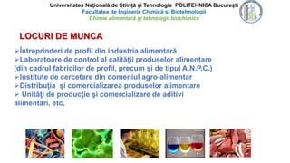Universitatea Națională de Știință și Tehnologie POLITEHNICA București
Facultatea de Inginerie Chimică și Biotehnologii
Chimie alimentară și tehnologii biochimice
LOCURI DE MUNCA
Întreprinderi de profil din industria alimentară
Laboratoare de control al calităţii produselor alimentare
(din cadrul fabricilor de profil, precum şi de tipul A.N.P.C.)
Institute de cercetare din domeniul agro-alimentar
Distribuţia şi comercializarea produselor alimentare
 Unităţi de producţie şi comercializare de aditivi
alimentari, etc.
 