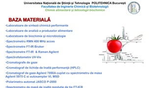 BAZA MATERIALĂ
•Laboratoare de sinteză chimică performante
•Laboratoare de analiză a produselor alimentare
•Laboratoare de biochimie şi microbiologie
•Spectrometru RMN 400 MHz acces
•Spectrometre FT-IR Bruker
•Spectrometre FT-IR & Raman Agilent
•Spectrofotometre UV-Vis
•Cromatografe de gaze
•Cromatograf de lichide de înaltă performanţă (HPLC)
•Cromatograf de gaze Agilent 7890A cuplat cu spectrometru de masa
Agilent 5975 C si autosampler VL MSD
•Polarimetru automat JASCO P-2000
Universitatea Națională de Știință și Tehnologie POLITEHNICA București
Facultatea de Inginerie Chimică și Biotehnologii
Chimie alimentară și tehnologii biochimice
 