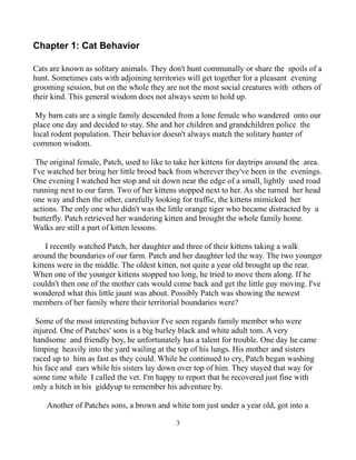 Chapter 1: Cat Behavior

Cats are known as solitary animals. They don't hunt communally or share the spoils of a
hunt. Sometimes cats with adjoining territories will get together for a pleasant evening
grooming session, but on the whole they are not the most social creatures with others of
their kind. This general wisdom does not always seem to hold up.

 My barn cats are a single family descended from a lone female who wandered onto our
place one day and decided to stay. She and her children and grandchildren police the
local rodent population. Their behavior doesn't always match the solitary hunter of
common wisdom.

 The original female, Patch, used to like to take her kittens for daytrips around the area.
I've watched her bring her little brood back from wherever they've been in the evenings.
One evening I watched her stop and sit down near the edge of a small, lightly used road
running next to our farm. Two of her kittens stopped next to her. As she turned her head
one way and then the other, carefully looking for traffic, the kittens mimicked her
actions. The only one who didn't was the little orange tiger who became distracted by a
butterfly. Patch retrieved her wandering kitten and brought the whole family home.
Walks are still a part of kitten lessons.

    I recently watched Patch, her daughter and three of their kittens taking a walk
around the boundaries of our farm. Patch and her daughter led the way. The two younger
kittens were in the middle. The oldest kitten, not quite a year old brought up the rear.
When one of the younger kittens stopped too long, he tried to move them along. If he
couldn't then one of the mother cats would come back and get the little guy moving. I've
wondered what this little jaunt was about. Possibly Patch was showing the newest
members of her family where their territorial boundaries were?

 Some of the most interesting behavior I've seen regards family member who were
injured. One of Patches' sons is a big burley black and white adult tom. A very
handsome and friendly boy, he unfortunately has a talent for trouble. One day he came
limping heavily into the yard wailing at the top of his lungs. His mother and sisters
raced up to him as fast as they could. While he continued to cry, Patch began washing
his face and ears while his sisters lay down over top of him. They stayed that way for
some time while I called the vet. I'm happy to report that he recovered just fine with
only a hitch in his giddyup to remember his adventure by.

    Another of Patches sons, a brown and white tom just under a year old, got into a

                                             3
 